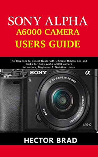 Sony Alpha A6000 Camera Users Guide: The Beginner to Expert Guide with Ultimate Hidden tips and tricks for Sony Alpha a6000 camera for seniors, Beginners & First-time Users