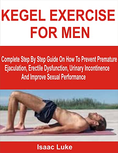 KEGEL EXERCISE FOR MEN: Complete Step By Step Guide On How To Prevent Premature Ejaculation, Erectile Dysfunction, Urinary Incontinence And Improve Sexual Performance