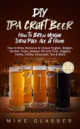 DIY IPA Craft Beer - How to Brew Unique India Pale Ale at Home: How to Brew Delicious & Unique English, Belgian, Double, Triple, Session IPA with Fruit, Veggies, Herbs, Coffee, Chocolate, Tea & More