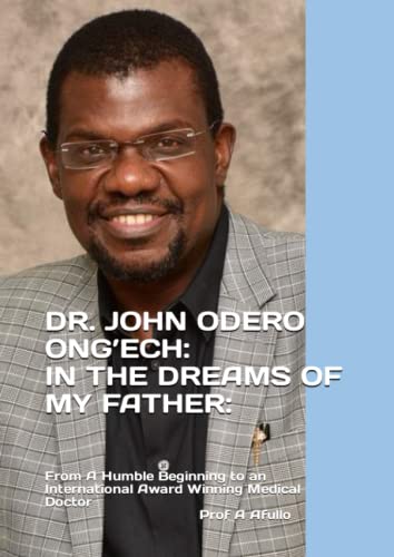 DR. JOHN ODERO ONG’ECH-IN THE DREAMS OF MY FATHER:: From A Humble Beginning to an International Award Winning Medical Doctor (Prof Augustine Afullo Biographic Series- Documenting the Undocumented)