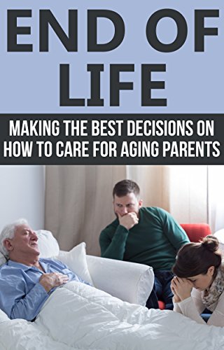 End of Life: Making the Best Decisions on How to Care for Aging Parents (End of Life Care, End of Life Planning)