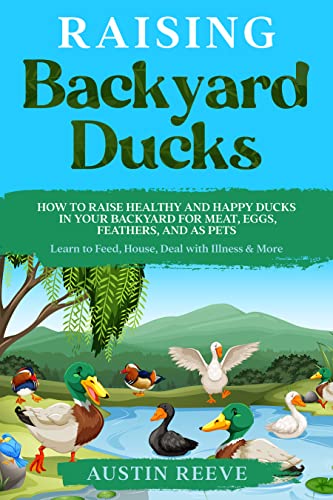 Raising Backyard Ducks: How to Raise Healthy and Happy Ducks in Your Backyard for Meat, Eggs, Feathers, and as Pets - Learn to Feed, House, Deal with Illness & More