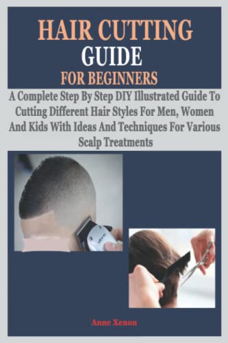 HAIR CUTTING GUIDE FOR BEGINNERS: A Complete Step By Step DIY Illustrated Guide To Cutting Different Hair Styles For Men, Women And Kids With Ideas And Techniques For Various Scalp Treatments